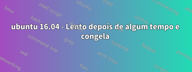 ubuntu 16.04 - Lento depois de algum tempo e congela