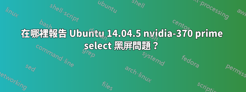 在哪裡報告 Ubuntu 14.04.5 nvidia-370 prime select 黑屏問題？