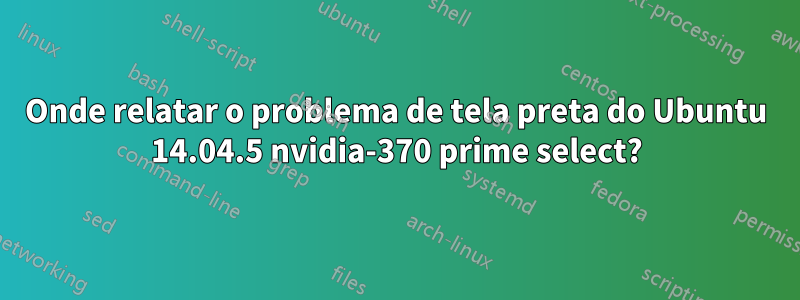 Onde relatar o problema de tela preta do Ubuntu 14.04.5 nvidia-370 prime select?