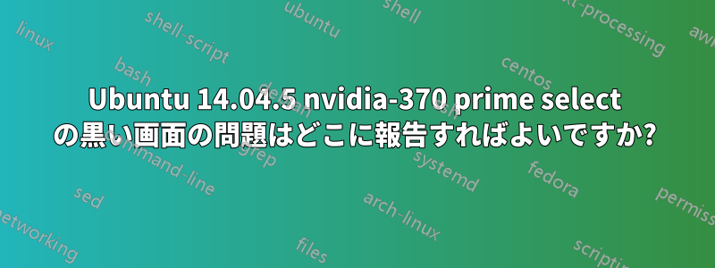 Ubuntu 14.04.5 nvidia-370 prime select の黒い画面の問題はどこに報告すればよいですか?