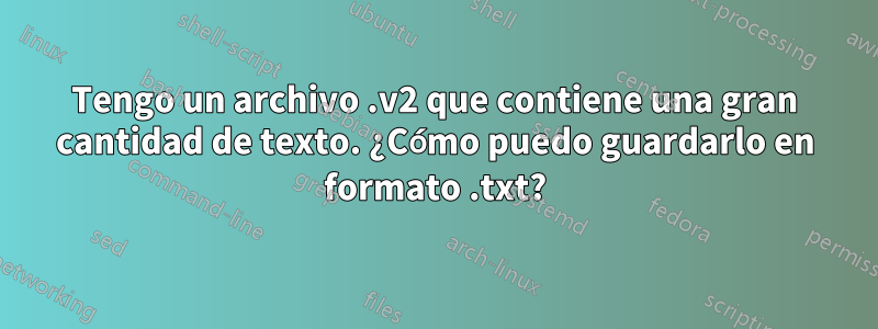 Tengo un archivo .v2 que contiene una gran cantidad de texto. ¿Cómo puedo guardarlo en formato .txt?