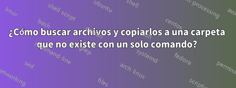 ¿Cómo buscar archivos y copiarlos a una carpeta que no existe con un solo comando?