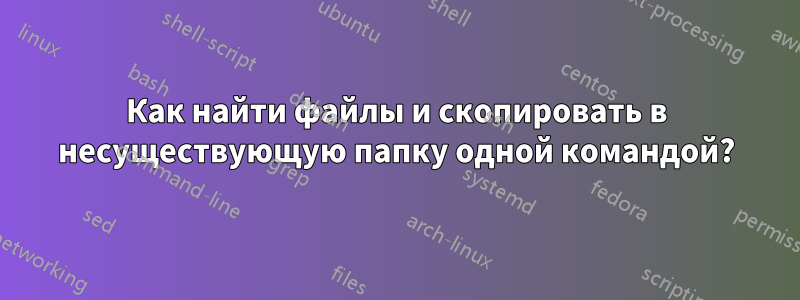 Как найти файлы и скопировать в несуществующую папку одной командой?