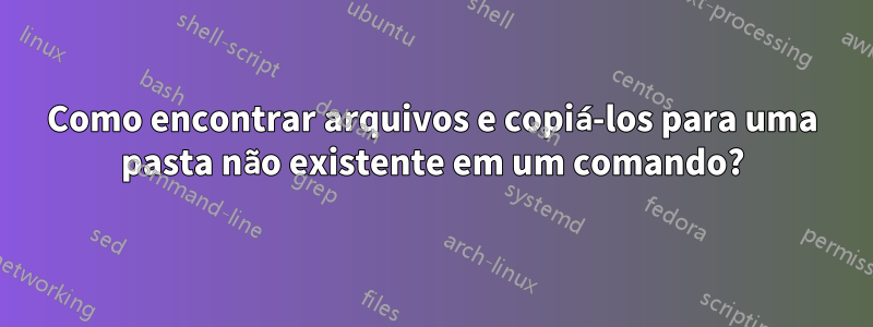 Como encontrar arquivos e copiá-los para uma pasta não existente em um comando?