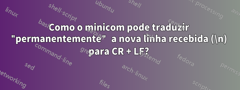 Como o minicom pode traduzir "permanentemente" a nova linha recebida (\n) para CR + LF?