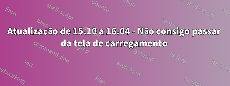 Atualização de 15.10 a 16.04 - Não consigo passar da tela de carregamento