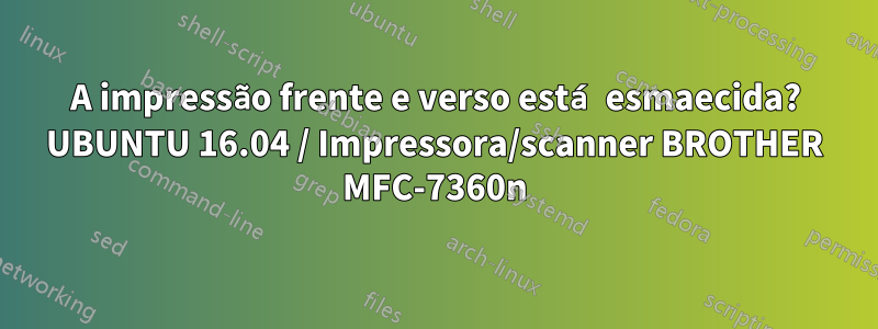 A impressão frente e verso está esmaecida? UBUNTU 16.04 / Impressora/scanner BROTHER MFC-7360n