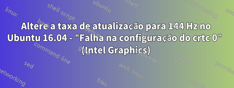 Altere a taxa de atualização para 144 Hz no Ubuntu 16.04 - "Falha na configuração do crtc 0" (Intel Graphics)