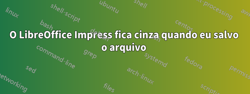 O LibreOffice Impress fica cinza quando eu salvo o arquivo