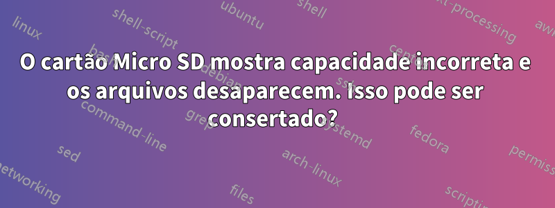 O cartão Micro SD mostra capacidade incorreta e os arquivos desaparecem. Isso pode ser consertado? 