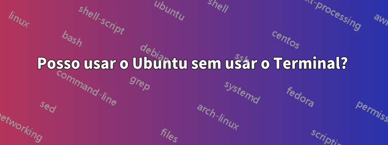 Posso usar o Ubuntu sem usar o Terminal?