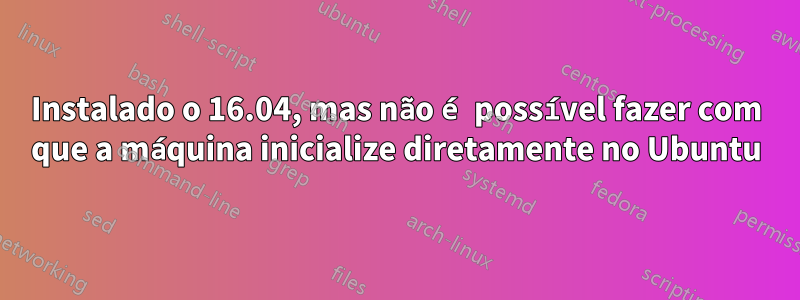 Instalado o 16.04, mas não é possível fazer com que a máquina inicialize diretamente no Ubuntu