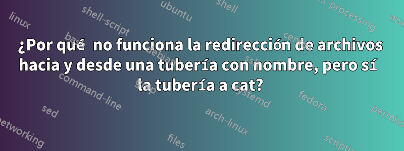 ¿Por qué no funciona la redirección de archivos hacia y desde una tubería con nombre, pero sí la tubería a cat?