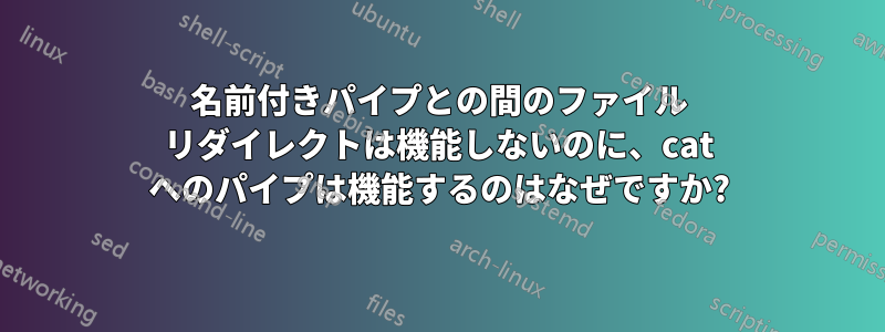 名前付きパイプとの間のファイル リダイレクトは機能しないのに、cat へのパイプは機能するのはなぜですか?