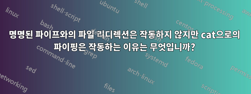 명명된 파이프와의 파일 리디렉션은 작동하지 않지만 cat으로의 파이핑은 작동하는 이유는 무엇입니까?