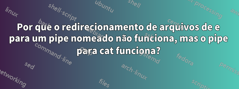 Por que o redirecionamento de arquivos de e para um pipe nomeado não funciona, mas o pipe para cat funciona?