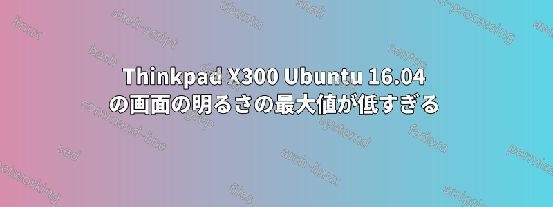 Thinkpad X300 Ubuntu 16.04 の画面の明るさの最大値が低すぎる