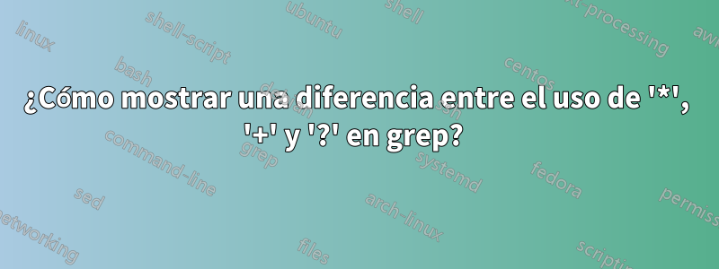 ¿Cómo mostrar una diferencia entre el uso de '*', '+' y '?' en grep? 