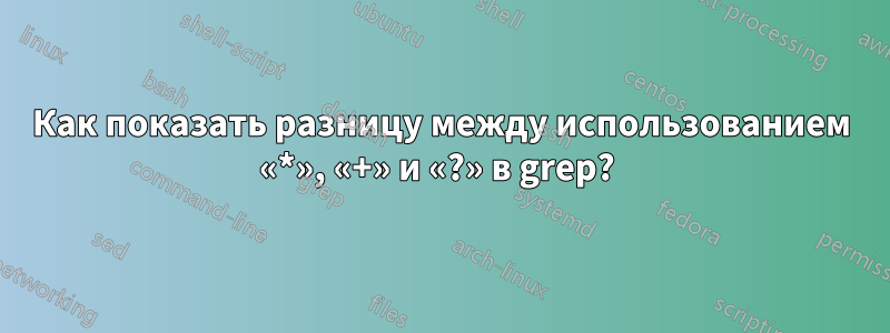 Как показать разницу между использованием «*», «+» и «?» в grep? 