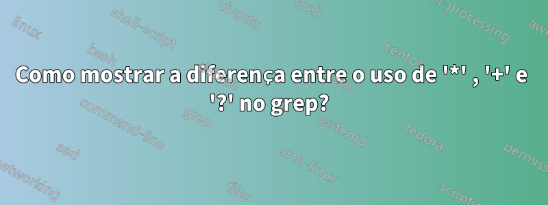 Como mostrar a diferença entre o uso de '*' , '+' e '?' no grep? 