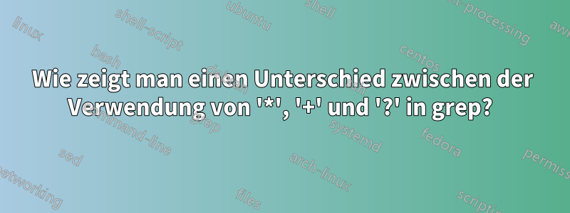 Wie zeigt man einen Unterschied zwischen der Verwendung von '*', '+' und '?' in grep? 