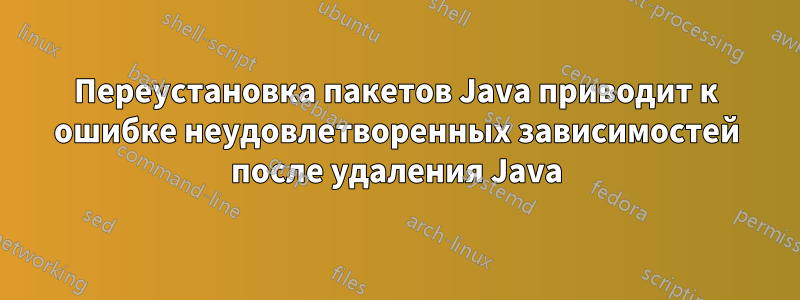 Переустановка пакетов Java приводит к ошибке неудовлетворенных зависимостей после удаления Java