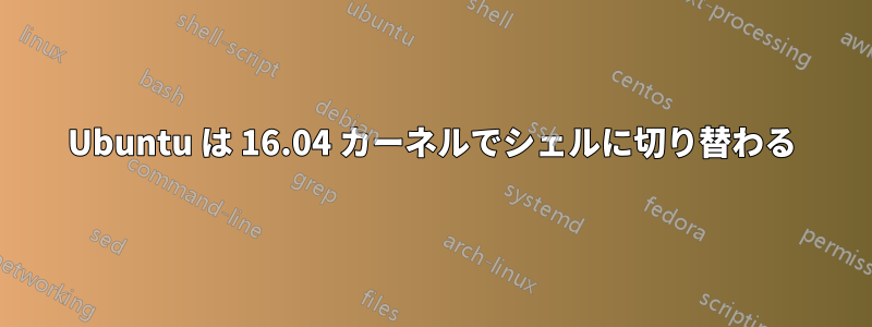 Ubuntu は 16.04 カーネルでシェルに切り替わる