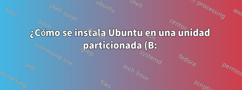 ¿Cómo se instala Ubuntu en una unidad particionada (B:)?