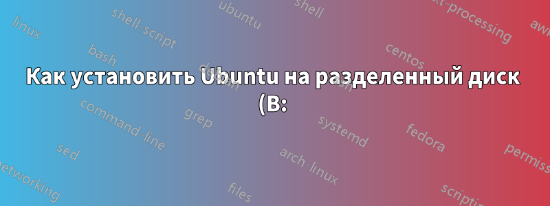 Как установить Ubuntu на разделенный диск (B:)?