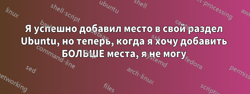 Я успешно добавил место в свой раздел Ubuntu, но теперь, когда я хочу добавить БОЛЬШЕ места, я не могу