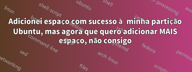 Adicionei espaço com sucesso à minha partição Ubuntu, mas agora que quero adicionar MAIS espaço, não consigo