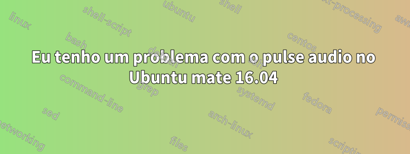 Eu tenho um problema com o pulse audio no Ubuntu mate 16.04