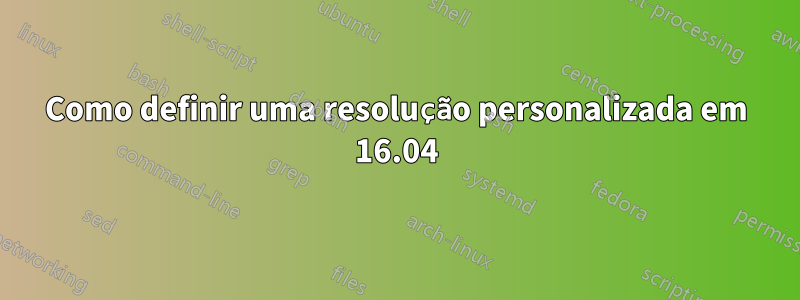 Como definir uma resolução personalizada em 16.04