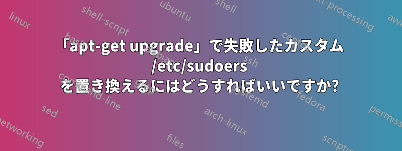 「apt-get upgrade」で失敗したカスタム /etc/sudoers を置き換えるにはどうすればいいですか?