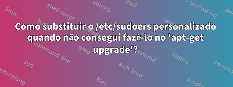 Como substituir o /etc/sudoers personalizado quando não consegui fazê-lo no 'apt-get upgrade'?