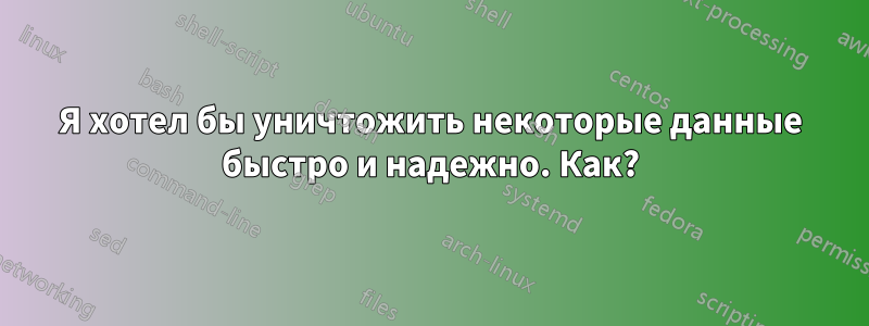 Я хотел бы уничтожить некоторые данные быстро и надежно. Как?