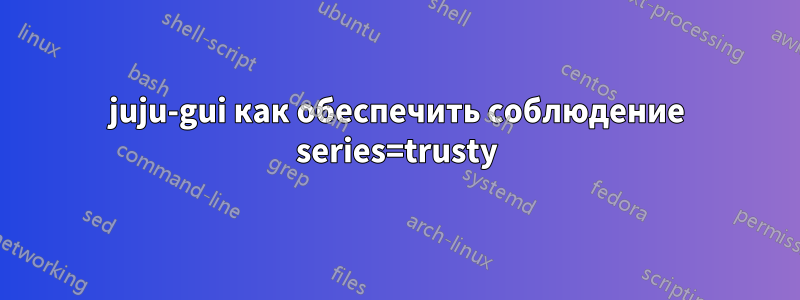 juju-gui как обеспечить соблюдение series=trusty