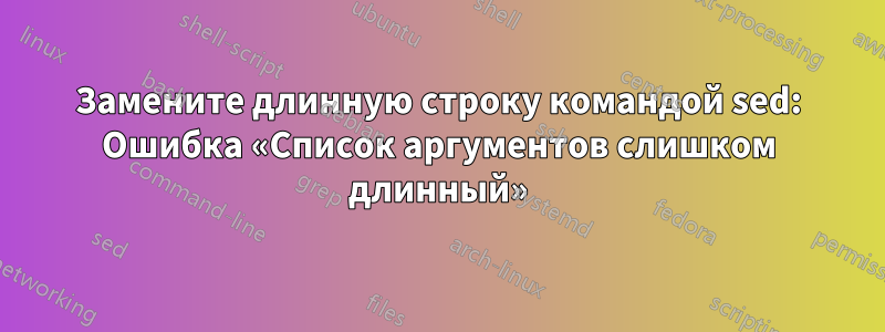 Замените длинную строку командой sed: Ошибка «Список аргументов слишком длинный»