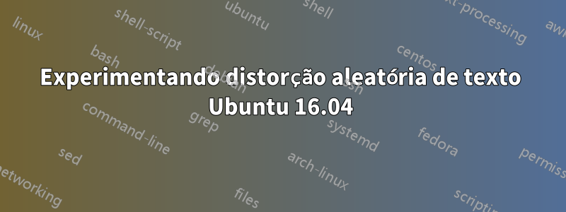 Experimentando distorção aleatória de texto Ubuntu 16.04