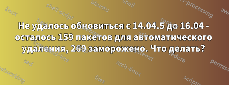 Не удалось обновиться с 14.04.5 до 16.04 - осталось 159 пакетов для автоматического удаления, 269 заморожено. Что делать?