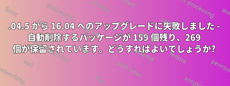 14.04.5 から 16.04 へのアップグレードに失敗しました - 自動削除するパッケージが 159 個残り、269 個が保留されています。どうすればよいでしょうか?