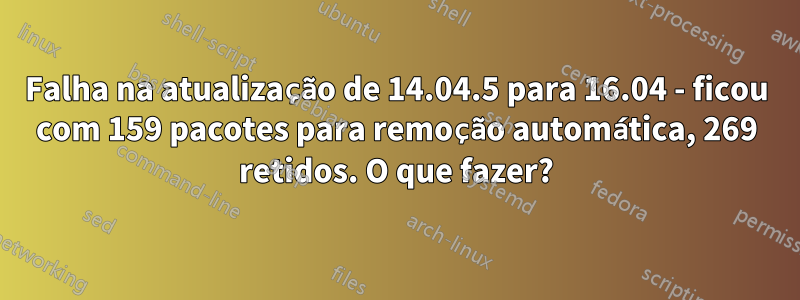 Falha na atualização de 14.04.5 para 16.04 - ficou com 159 pacotes para remoção automática, 269 retidos. O que fazer?