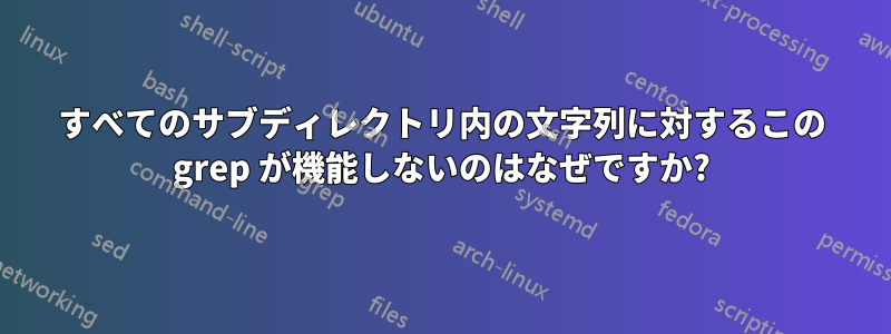 すべてのサブディレクトリ内の文字列に対するこの grep が機能しないのはなぜですか?