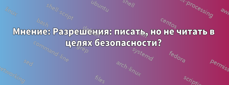 Мнение: Разрешения: писать, но не читать в целях безопасности?