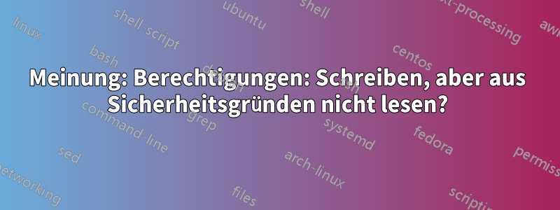 Meinung: Berechtigungen: Schreiben, aber aus Sicherheitsgründen nicht lesen?