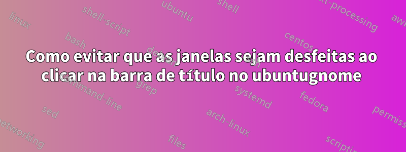 Como evitar que as janelas sejam desfeitas ao clicar na barra de título no ubuntugnome