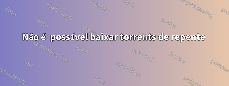 Não é possível baixar torrents de repente