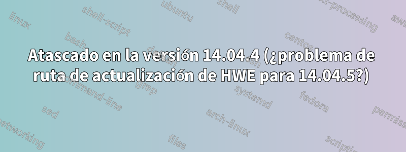 Atascado en la versión 14.04.4 (¿problema de ruta de actualización de HWE para 14.04.5?)