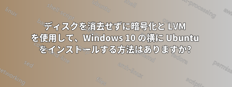 ディスクを消去せずに暗号化と LVM を使用して、Windows 10 の横に Ubuntu をインストールする方法はありますか?