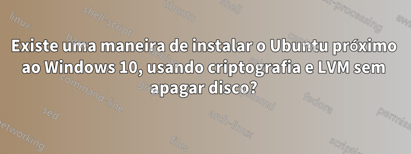 Existe uma maneira de instalar o Ubuntu próximo ao Windows 10, usando criptografia e LVM sem apagar disco?